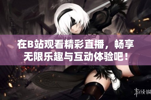 在B站观看精彩直播，畅享无限乐趣与互动体验吧！