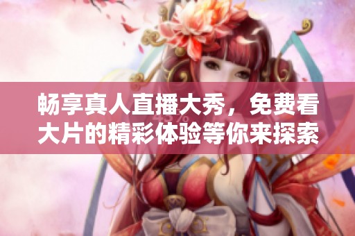 畅享真人直播大秀，免费看大片的精彩体验等你来探索