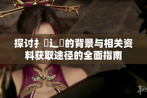 探讨扌喿辶畐的背景与相关资料获取途径的全面指南