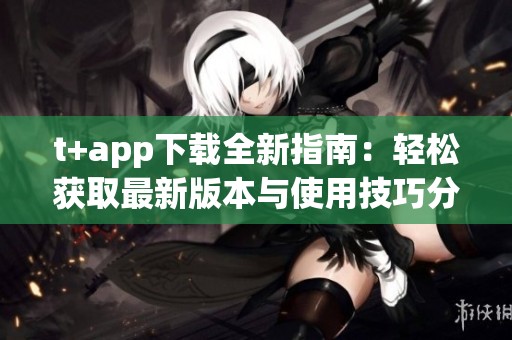 t+app下载全新指南：轻松获取最新版本与使用技巧分享