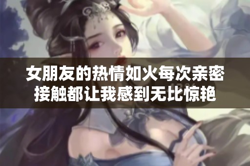 女朋友的热情如火每次亲密接触都让我感到无比惊艳
