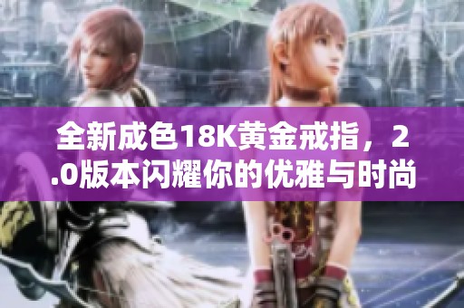 全新成色18K黄金戒指，2.0版本闪耀你的优雅与时尚