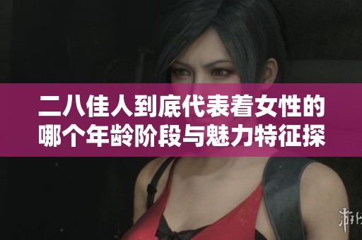二八佳人到底代表着女性的哪个年龄阶段与魅力特征探索