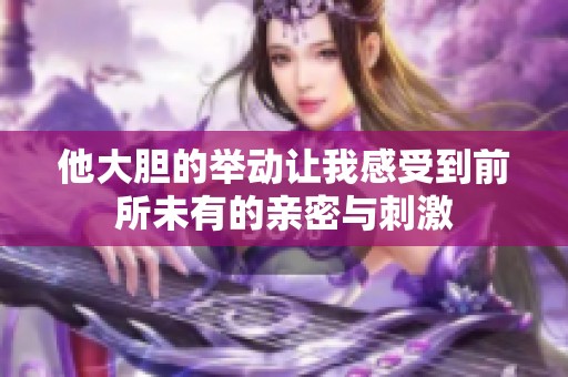 他大胆的举动让我感受到前所未有的亲密与刺激