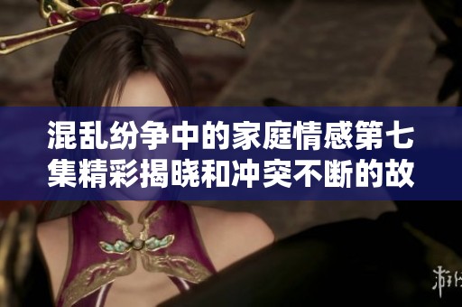 混乱纷争中的家庭情感第七集精彩揭晓和冲突不断的故事进展