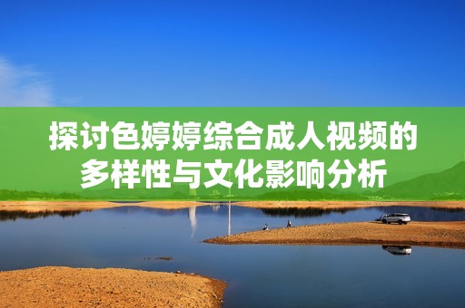 探讨色婷婷综合成人视频的多样性与文化影响分析