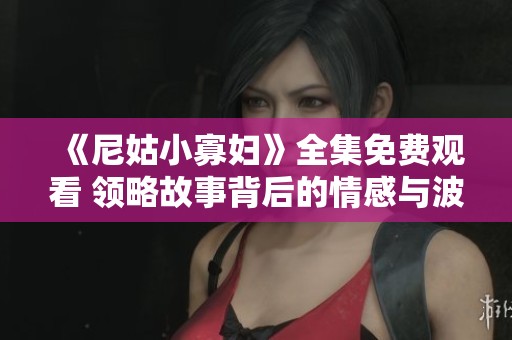 《尼姑小寡妇》全集免费观看 领略故事背后的情感与波折