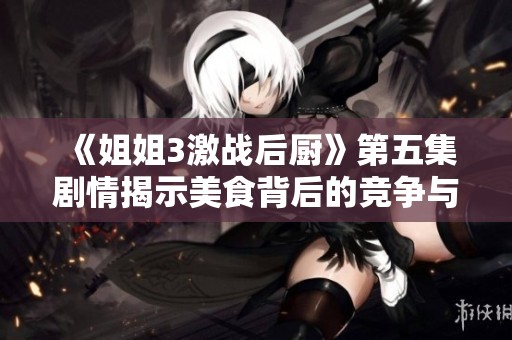 《姐姐3激战后厨》第五集剧情揭示美食背后的竞争与友情纠葛