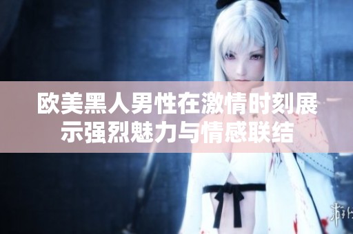 欧美黑人男性在激情时刻展示强烈魅力与情感联结