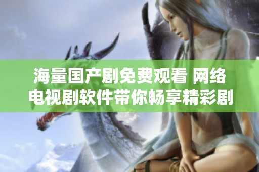 海量国产剧免费观看 网络电视剧软件带你畅享精彩剧情