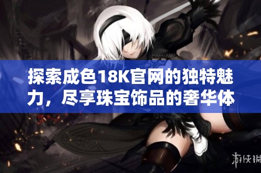 探索成色18K官网的独特魅力，尽享珠宝饰品的奢华体验