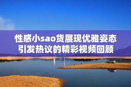 性感小sao货展现优雅姿态引发热议的精彩视频回顾