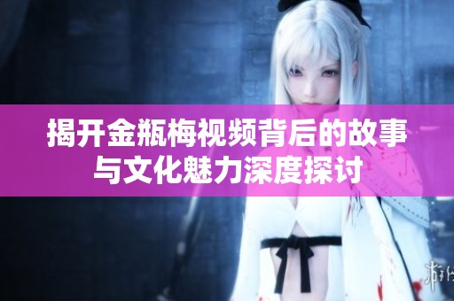 揭开金瓶梅视频背后的故事与文化魅力深度探讨