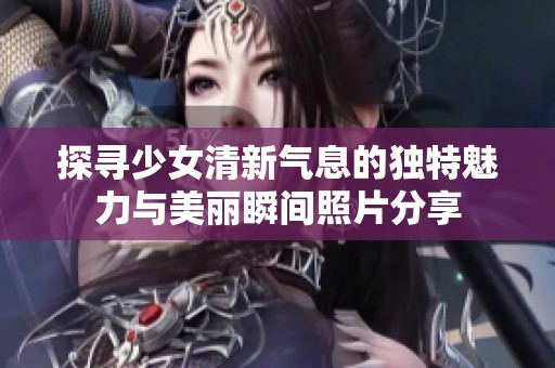 探寻少女清新气息的独特魅力与美丽瞬间照片分享