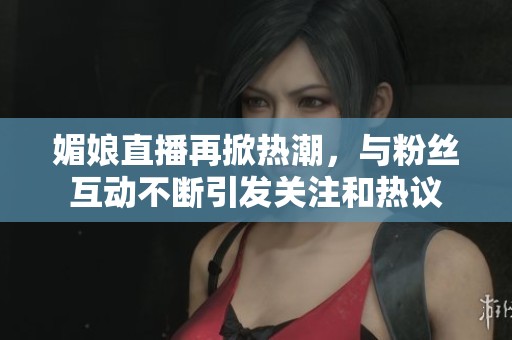 媚娘直播再掀热潮，与粉丝互动不断引发关注和热议