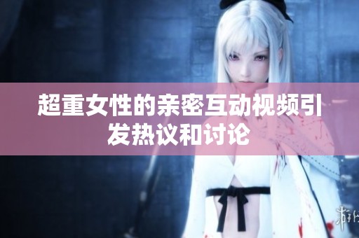 超重女性的亲密互动视频引发热议和讨论