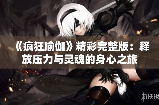 《疯狂瑜伽》精彩完整版：释放压力与灵魂的身心之旅