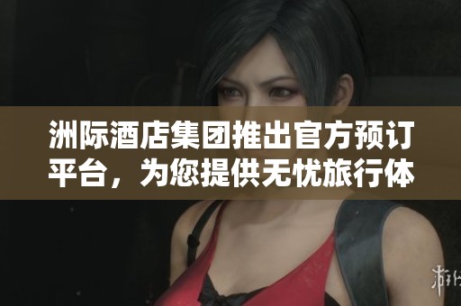 洲际酒店集团推出官方预订平台，为您提供无忧旅行体验