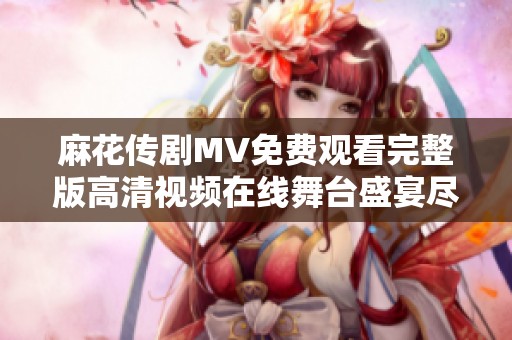 麻花传剧MV免费观看完整版高清视频在线舞台盛宴尽在其中