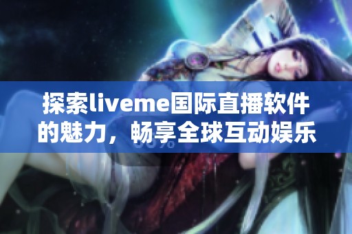 探索liveme国际直播软件的魅力，畅享全球互动娱乐新体验