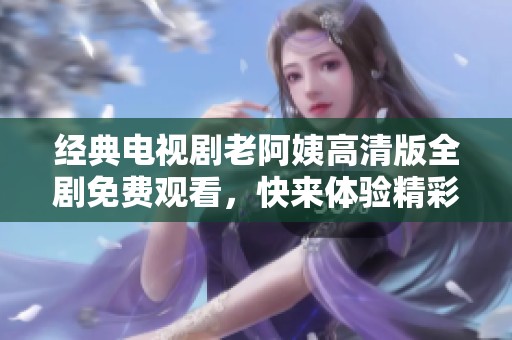 经典电视剧老阿姨高清版全剧免费观看，快来体验精彩剧情！