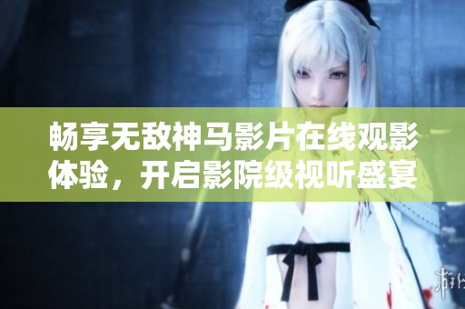 畅享无敌神马影片在线观影体验，开启影院级视听盛宴之旅