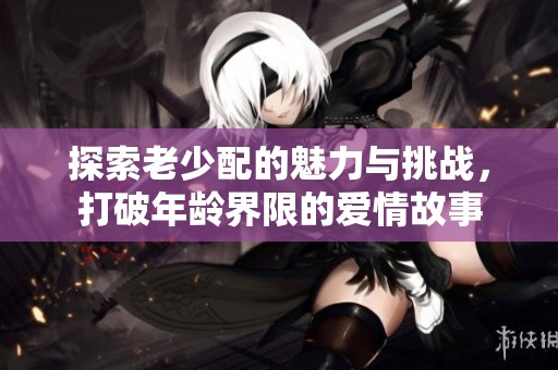 探索老少配的魅力与挑战，打破年龄界限的爱情故事