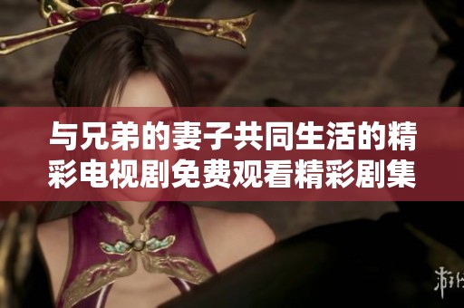 与兄弟的妻子共同生活的精彩电视剧免费观看精彩剧集分享