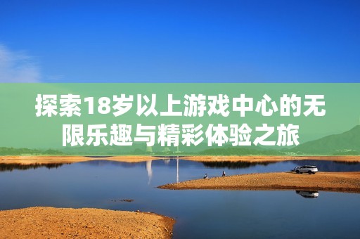 探索18岁以上游戏中心的无限乐趣与精彩体验之旅