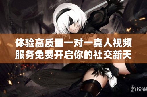 体验高质量一对一真人视频服务免费开启你的社交新天地