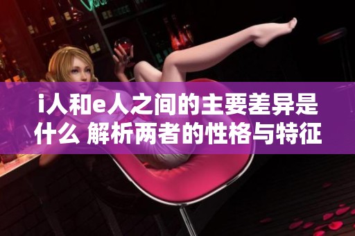i人和e人之间的主要差异是什么 解析两者的性格与特征