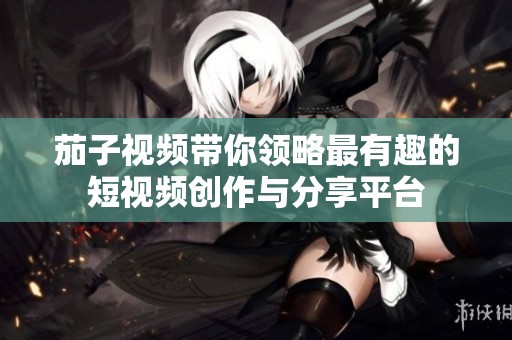 茄子视频带你领略最有趣的短视频创作与分享平台