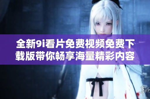 全新9i看片免费视频免费下载版带你畅享海量精彩内容