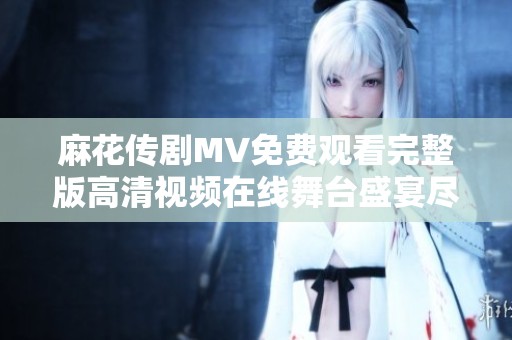 麻花传剧MV免费观看完整版高清视频在线舞台盛宴尽在其中
