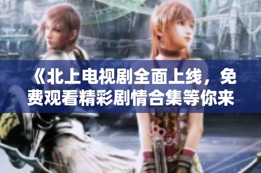 《北上电视剧全面上线，免费观看精彩剧情合集等你来体验》