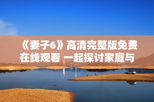 《妻子6》高清完整版免费在线观看 一起探讨家庭与爱情的真谛