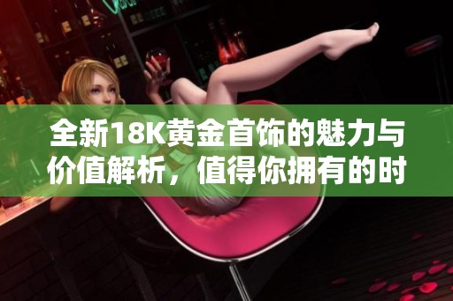 全新18K黄金首饰的魅力与价值解析，值得你拥有的时尚之选