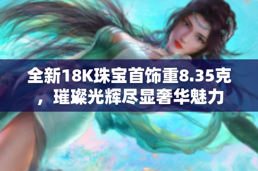 全新18K珠宝首饰重8.35克，璀璨光辉尽显奢华魅力