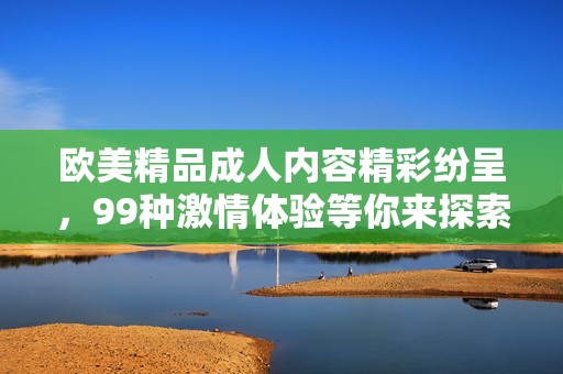 欧美精品成人内容精彩纷呈，99种激情体验等你来探索