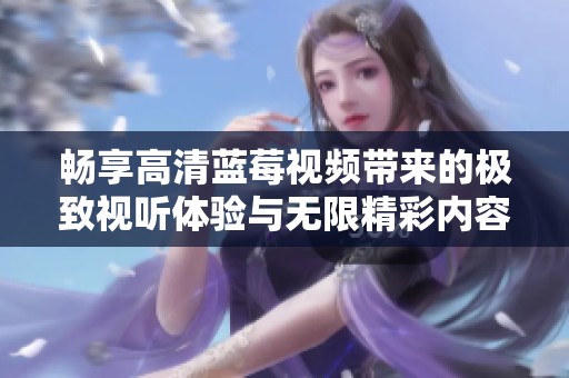 畅享高清蓝莓视频带来的极致视听体验与无限精彩内容
