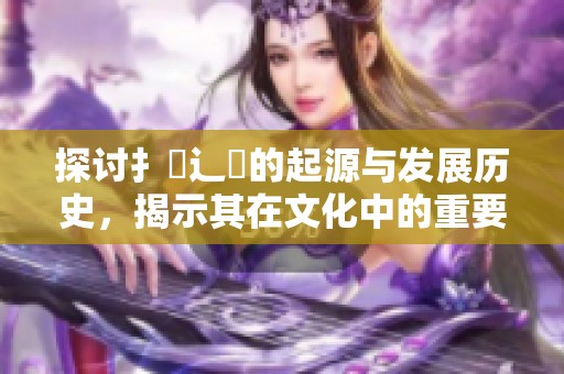 探讨扌喿辶畐的起源与发展历史，揭示其在文化中的重要性