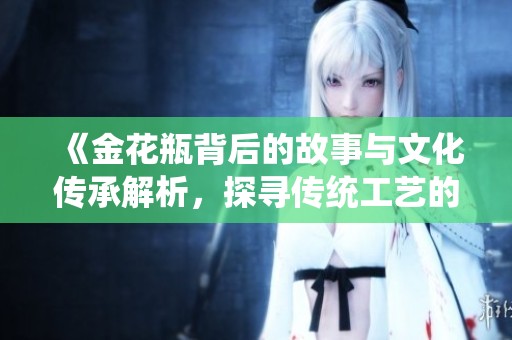 《金花瓶背后的故事与文化传承解析，探寻传统工艺的魅力》