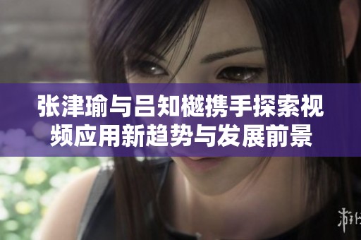 张津瑜与吕知樾携手探索视频应用新趋势与发展前景