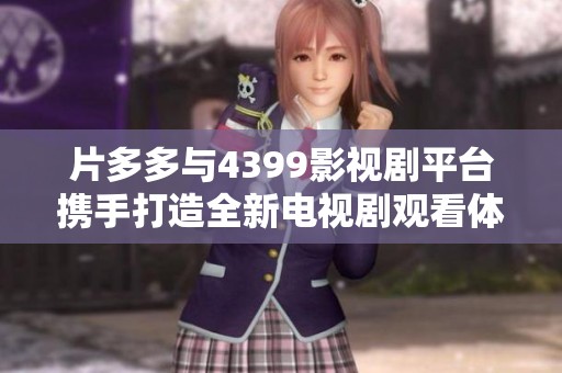片多多与4399影视剧平台携手打造全新电视剧观看体验