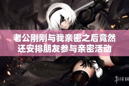 老公刚刚与我亲密之后竟然还安排朋友参与亲密活动