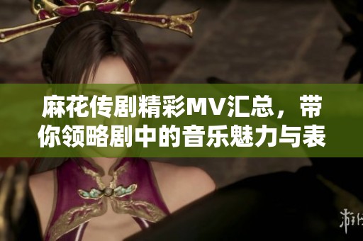 麻花传剧精彩MV汇总，带你领略剧中的音乐魅力与表演风采