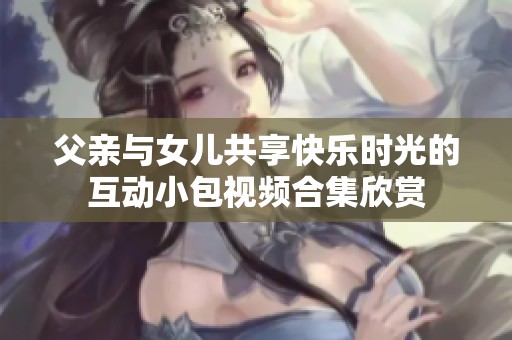 父亲与女儿共享快乐时光的互动小包视频合集欣赏