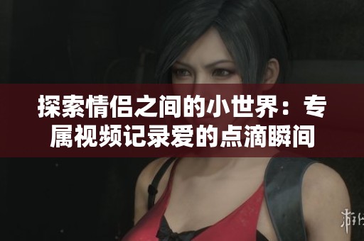 探索情侣之间的小世界：专属视频记录爱的点滴瞬间