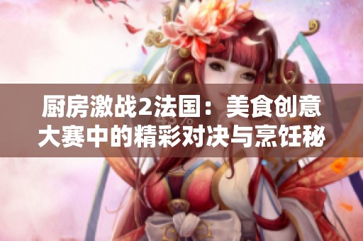 厨房激战2法国：美食创意大赛中的精彩对决与烹饪秘诀探索