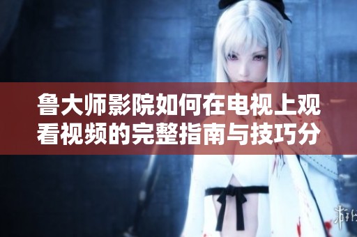 鲁大师影院如何在电视上观看视频的完整指南与技巧分享